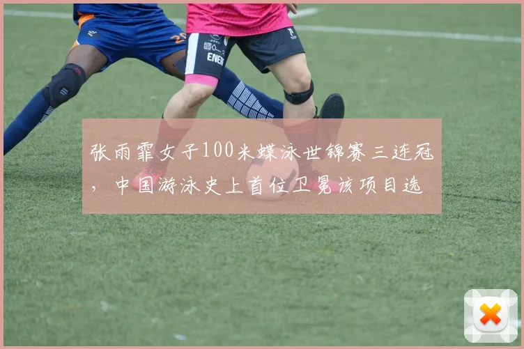 张雨霏女子100米蝶泳世锦赛三连冠，中国游泳史上首位卫冕该项目选手