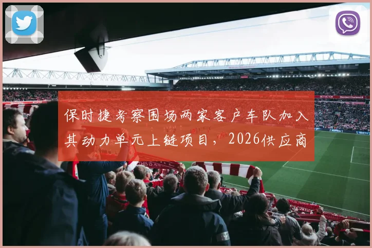 保时捷考察围场两家客户车队加入其动力单元上链项目，2026供应商争夺战白热化__br_