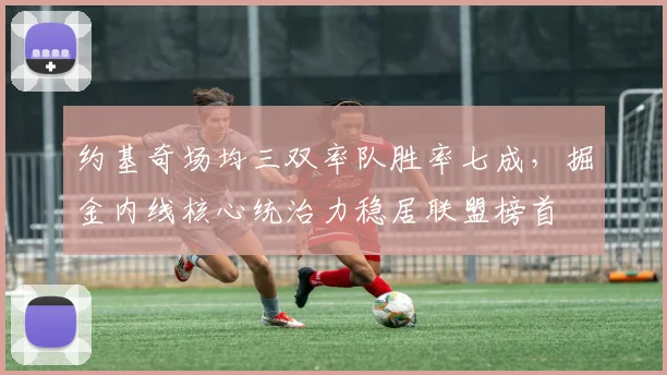 约基奇场均三双率队胜率七成，掘金内线核心统治力稳居联盟榜首