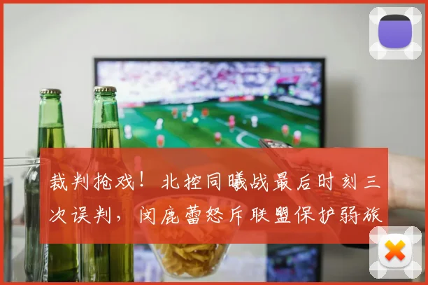 裁判抢戏！北控同曦战最后时刻三次误判，闵鹿蕾怒斥联盟保护弱旅