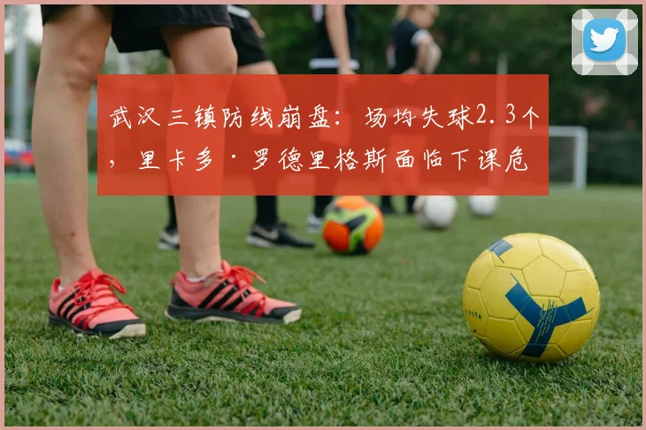 武汉三镇防线崩盘：场均失球2.3个，里卡多·罗德里格斯面临下课危机