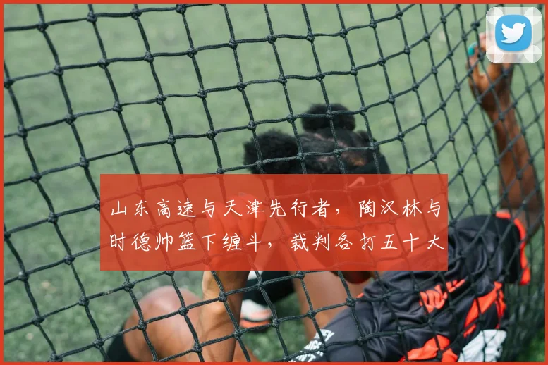 山东高速与天津先行者，陶汉林与时德帅篮下缠斗，裁判各打五十大板判罚引不满