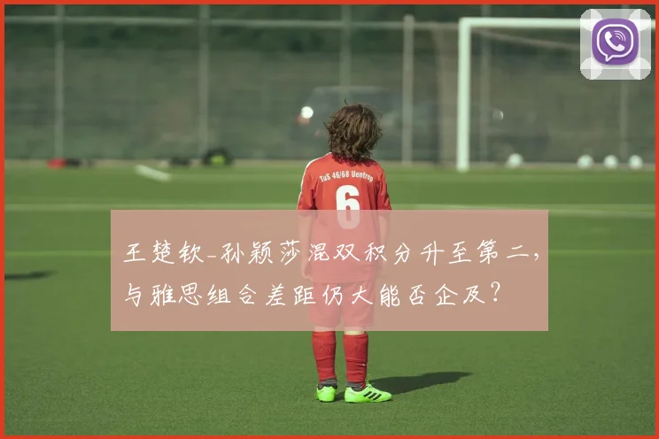 王楚钦_孙颖莎混双积分升至第二,与雅思组合差距仍大能否企及?