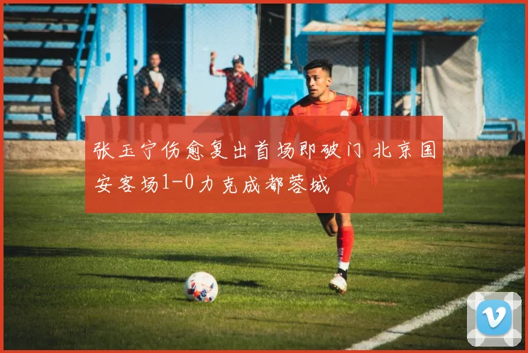 张玉宁伤愈复出首场即破门 北京国安客场1-0力克成都蓉城