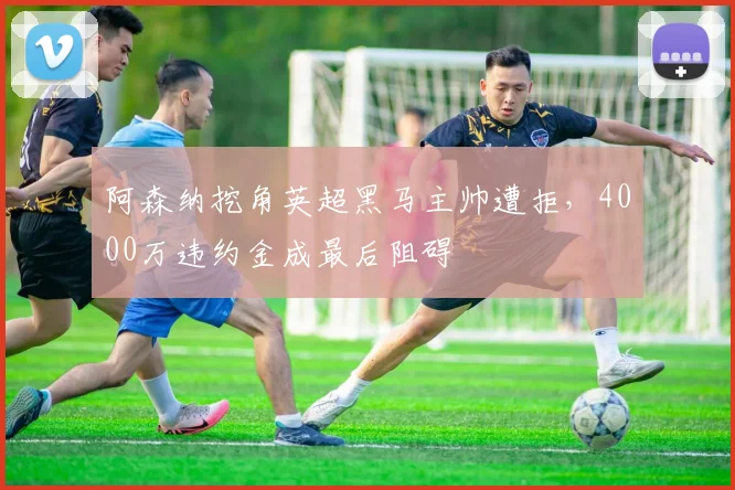 阿森纳挖角英超黑马主帅遭拒,4000万违约金成最后阻碍